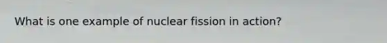 What is one example of nuclear fission in action?