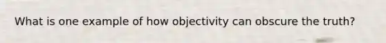 What is one example of how objectivity can obscure the truth?