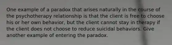 One example of a paradox that arises naturally in the course of the psychotherapy relationship is that the client is free to choose his or her own behavior, but the client cannot stay in therapy if the client does not choose to reduce suicidal behaviors. Give another example of entering the paradox.