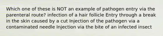 Which one of these is NOT an example of pathogen entry via the parenteral route? infection of a hair follicle Entry through a break in the skin caused by a cut Injection of the pathogen via a contaminated needle Injection via the bite of an infected insect