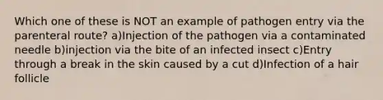 Which one of these is NOT an example of pathogen entry via the parenteral route? a)Injection of the pathogen via a contaminated needle b)injection via the bite of an infected insect c)Entry through a break in the skin caused by a cut d)Infection of a hair follicle