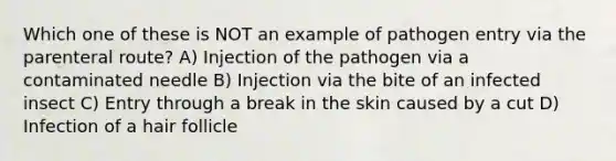 Which one of these is NOT an example of pathogen entry via the parenteral route? A) Injection of the pathogen via a contaminated needle B) Injection via the bite of an infected insect C) Entry through a break in the skin caused by a cut D) Infection of a hair follicle