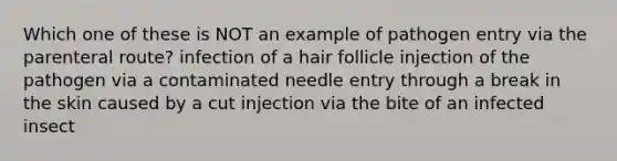 Which one of these is NOT an example of pathogen entry via the parenteral route? infection of a hair follicle injection of the pathogen via a contaminated needle entry through a break in the skin caused by a cut injection via the bite of an infected insect