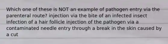 Which one of these is NOT an example of pathogen entry via the parenteral route? injection via the bite of an infected insect infection of a hair follicle injection of the pathogen via a contaminated needle entry through a break in the skin caused by a cut