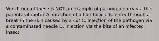 Which one of these is NOT an example of pathogen entry via the parenteral route? A. infection of a hair follicle B. entry through a break in the skin caused by a cut C. injection of the pathogen via a contaminated needle D. injection via the bite of an infected insect