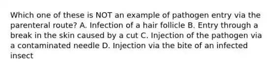 Which one of these is NOT an example of pathogen entry via the parenteral route? A. Infection of a hair follicle B. Entry through a break in the skin caused by a cut C. Injection of the pathogen via a contaminated needle D. Injection via the bite of an infected insect