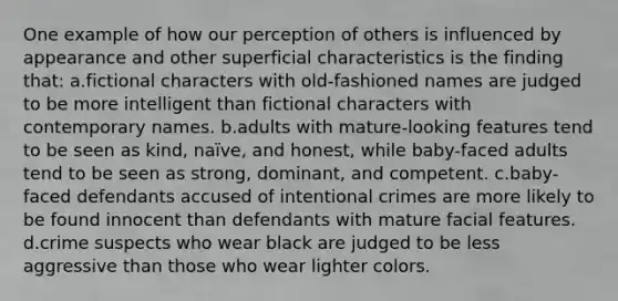 One example of how our perception of others is influenced by appearance and other superficial characteristics is the finding that: a.fictional characters with old-fashioned names are judged to be more intelligent than fictional characters with contemporary names. b.adults with mature-looking features tend to be seen as kind, naïve, and honest, while baby-faced adults tend to be seen as strong, dominant, and competent. c.baby-faced defendants accused of intentional crimes are more likely to be found innocent than defendants with mature facial features. d.crime suspects who wear black are judged to be less aggressive than those who wear lighter colors.