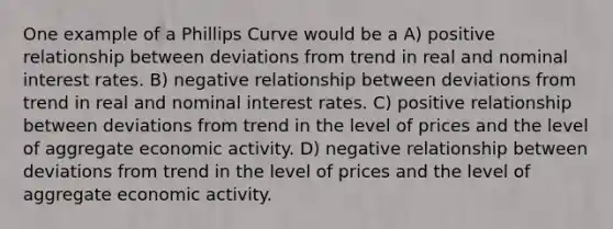 One example of a Phillips Curve would be a A) positive relationship between deviations from trend in real and nominal interest rates. B) negative relationship between deviations from trend in real and nominal interest rates. C) positive relationship between deviations from trend in the level of prices and the level of aggregate economic activity. D) negative relationship between deviations from trend in the level of prices and the level of aggregate economic activity.