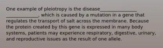 One example of pleiotropy is the disease________________ ______________, which is caused by a mutation in a gene that regulates the transport of salt across the membrane. Because the protein created by this gene is expressed in many body systems, patients may experience respiratory, digestive, urinary, and reproductive issues as the result of one allele.