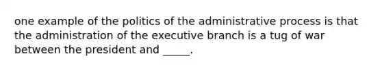 one example of the politics of the administrative process is that the administration of the executive branch is a tug of war between the president and _____.