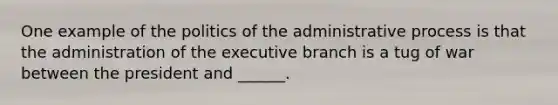 One example of the politics of the administrative process is that the administration of the executive branch is a tug of war between the president and ______.