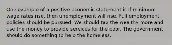 One example of a positive economic statement is If minimum wage rates rise, then unemployment will rise. Full employment policies should be pursued. We should tax the wealthy more and use the money to provide services for the poor. The government should do something to help the homeless.