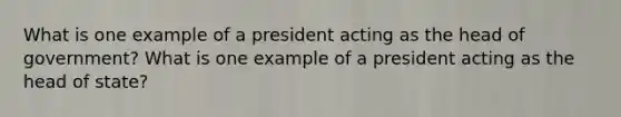 What is one example of a president acting as the head of government? What is one example of a president acting as the head of state?