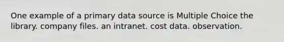 One example of a primary data source is Multiple Choice the library. company files. an intranet. cost data. observation.