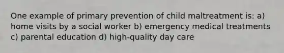 One example of primary prevention of child maltreatment is: a) home visits by a social worker b) emergency medical treatments c) parental education d) high-quality day care