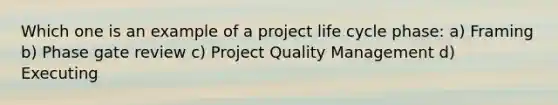 Which one is an example of a project life cycle phase: a) Framing b) Phase gate review c) Project Quality Management d) Executing