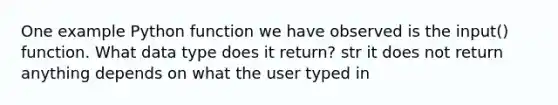 One example Python function we have observed is the input() function. What data type does it return? str it does not return anything depends on what the user typed in