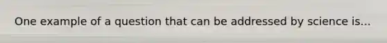 One example of a question that can be addressed by science is...