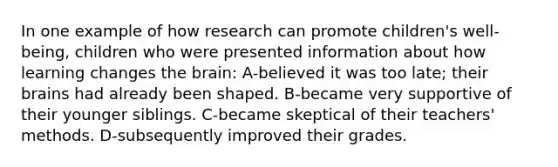 In one example of how research can promote children's well-being, children who were presented information about how learning changes the brain: A-believed it was too late; their brains had already been shaped. B-became very supportive of their younger siblings. C-became skeptical of their teachers' methods. D-subsequently improved their grades.