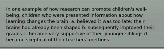 In one example of how research can promote children's well-being, children who were presented information about how learning changes the brain: a. believed it was too late; their brains had already been shaped b. subsequently improved their grades c. became very supportive of their younger siblings d. became skeptical of their teachers' methods