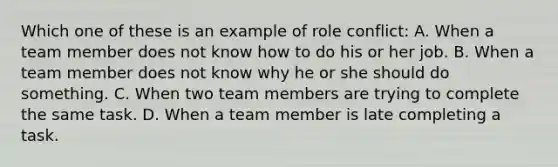 Which one of these is an example of role conflict: A. When a team member does not know how to do his or her job. B. When a team member does not know why he or she should do something. C. When two team members are trying to complete the same task. D. When a team member is late completing a task.