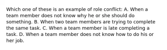 Which one of these is an example of role conflict: A. When a team member does not know why he or she should do something. B. When two team members are trying to complete the same task. C. When a team member is late completing a task. D. When a team member does not know how to do his or her job.