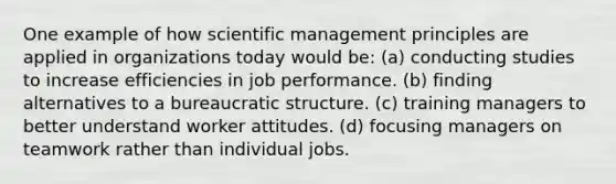 One example of how scientific management principles are applied in organizations today would be: (a) conducting studies to increase efficiencies in job performance. (b) finding alternatives to a bureaucratic structure. (c) training managers to better understand worker attitudes. (d) focusing managers on teamwork rather than individual jobs.