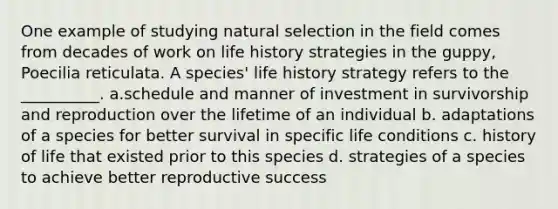 One example of studying natural selection in the field comes from decades of work on life history strategies in the guppy, Poecilia reticulata. A species' life history strategy refers to the __________. a.schedule and manner of investment in survivorship and reproduction over the lifetime of an individual b. adaptations of a species for better survival in specific life conditions c. history of life that existed prior to this species d. strategies of a species to achieve better reproductive success