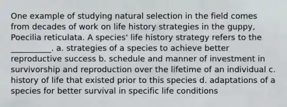 One example of studying natural selection in the field comes from decades of work on life history strategies in the guppy, Poecilia reticulata. A species' life history strategy refers to the __________. a. strategies of a species to achieve better reproductive success b. schedule and manner of investment in survivorship and reproduction over the lifetime of an individual c. history of life that existed prior to this species d. adaptations of a species for better survival in specific life conditions