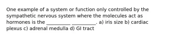 One example of a system or function only controlled by the sympathetic <a href='https://www.questionai.com/knowledge/kThdVqrsqy-nervous-system' class='anchor-knowledge'>nervous system</a> where the molecules act as hormones is the __________ __________. a) iris size b) cardiac plexus c) adrenal medulla d) GI tract