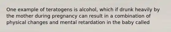 One example of teratogens is alcohol, which if drunk heavily by the mother during pregnancy can result in a combination of physical changes and mental retardation in the baby called