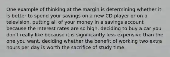 One example of thinking at the margin is determining whether it is better to spend your savings on a new CD player or on a television. putting all of your money in a savings account because the interest rates are so high. deciding to buy a car you don't really like because it is significantly less expensive than the one you want. deciding whether the benefit of working two extra hours per day is worth the sacrifice of study time.