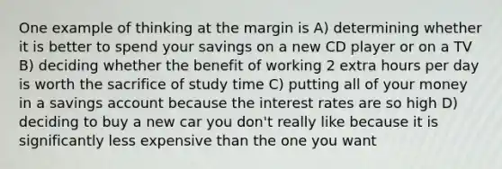 One example of thinking at the margin is A) determining whether it is better to spend your savings on a new CD player or on a TV B) deciding whether the benefit of working 2 extra hours per day is worth the sacrifice of study time C) putting all of your money in a savings account because the interest rates are so high D) deciding to buy a new car you don't really like because it is significantly less expensive than the one you want