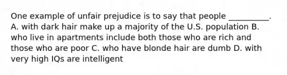 One example of unfair prejudice is to say that people __________. A. with dark hair make up a majority of the U.S. population B. who live in apartments include both those who are rich and those who are poor C. who have blonde hair are dumb D. with very high IQs are intelligent