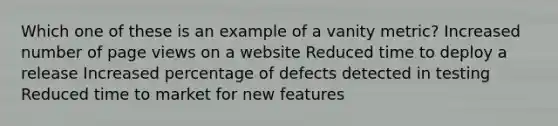 Which one of these is an example of a vanity metric? Increased number of page views on a website Reduced time to deploy a release Increased percentage of defects detected in testing Reduced time to market for new features