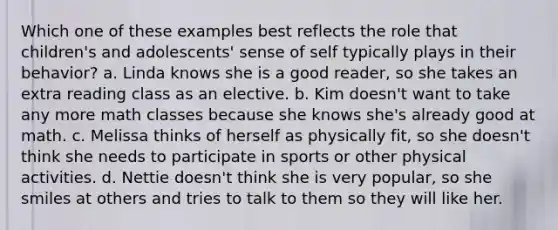 Which one of these examples best reflects the role that children's and adolescents' sense of self typically plays in their behavior? a. Linda knows she is a good reader, so she takes an extra reading class as an elective. b. Kim doesn't want to take any more math classes because she knows she's already good at math. c. Melissa thinks of herself as physically fit, so she doesn't think she needs to participate in sports or other physical activities. d. Nettie doesn't think she is very popular, so she smiles at others and tries to talk to them so they will like her.