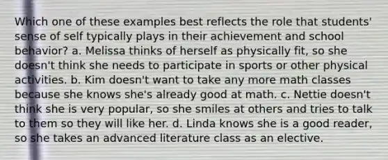 Which one of these examples best reflects the role that students' sense of self typically plays in their achievement and school behavior? a. Melissa thinks of herself as physically fit, so she doesn't think she needs to participate in sports or other physical activities. b. Kim doesn't want to take any more math classes because she knows she's already good at math. c. Nettie doesn't think she is very popular, so she smiles at others and tries to talk to them so they will like her. d. Linda knows she is a good reader, so she takes an advanced literature class as an elective.