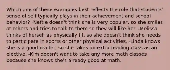 Which one of these examples best reflects the role that students' sense of self typically plays in their achievement and school behavior? -Nettie doesn't think she is very popular, so she smiles at others and tries to talk to them so they will like her. -Melissa thinks of herself as physically fit, so she doesn't think she needs to participate in sports or other physical activities. -Linda knows she is a good reader, so she takes an extra reading class as an elective. -Kim doesn't want to take any more math classes because she knows she's already good at math.