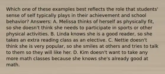 Which one of these examples best reflects the role that students' sense of self typically plays in their achievement and school behavior? Answers: A. Melissa thinks of herself as physically fit, so she doesn't think she needs to participate in sports or other physical activities. B. Linda knows she is a good reader, so she takes an extra reading class as an elective. C. Nettie doesn't think she is very popular, so she smiles at others and tries to talk to them so they will like her. D. Kim doesn't want to take any more math classes because she knows she's already good at math.