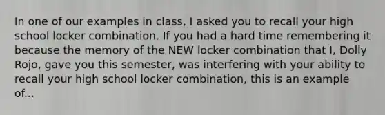 In one of our examples in class, I asked you to recall your high school locker combination. If you had a hard time remembering it because the memory of the NEW locker combination that I, Dolly Rojo, gave you this semester, was interfering with your ability to recall your high school locker combination, this is an example of...