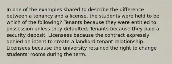 In one of the examples shared to describe the difference between a tenancy and a license, the students were held to be which of the following? Tenants because they were entitled to possession unless they defaulted. Tenants because they paid a security deposit. Licensees because the contract expressly denied an intent to create a landlord-tenant relationship. Licensees because the university retained the right to change students' rooms during the term.