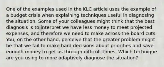 One of the examples used in the KLC article uses the example of a budget crisis when explaining techniques useful in diagnosing the situation. Some of your colleagues might think that the best diagnosis is to interpret we have less money to meet projected expenses, and therefore we need to make across-the-board cuts. You, on the other hand, perceive that the greater problem might be that we fail to make hard decisions about priorities and save enough money to get us through difficult times. Which technique are you using to more adaptively diagnose the situation?