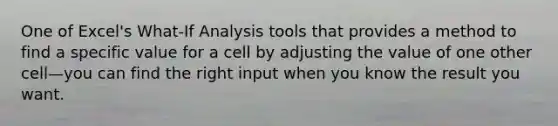 One of Excel's What-If Analysis tools that provides a method to find a specific value for a cell by adjusting the value of one other cell—you can find the right input when you know the result you want.