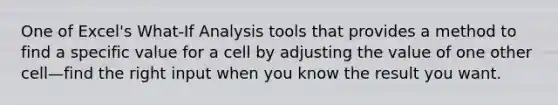 One of Excel's What-If Analysis tools that provides a method to find a specific value for a cell by adjusting the value of one other cell—find the right input when you know the result you want.