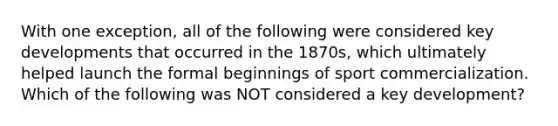 With one exception, all of the following were considered key developments that occurred in the 1870s, which ultimately helped launch the formal beginnings of sport commercialization. Which of the following was NOT considered a key development?