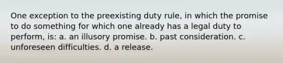 One exception to the preexisting duty rule, in which the promise to do something for which one already has a legal duty to perform, is: a. an illusory promise. b. past consideration. c. unforeseen difficulties. d. a release.