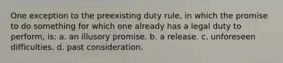 One exception to the preexisting duty rule, in which the promise to do something for which one already has a legal duty to perform, is: a. an illusory promise. b. a release. c. unforeseen difficulties. d. past consideration.