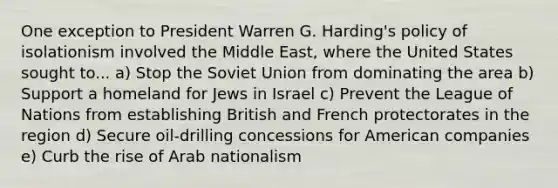 One exception to President Warren G. Harding's policy of isolationism involved the Middle East, where the United States sought to... a) Stop the Soviet Union from dominating the area b) Support a homeland for Jews in Israel c) Prevent the League of Nations from establishing British and French protectorates in the region d) Secure oil-drilling concessions for American companies e) Curb the rise of Arab nationalism