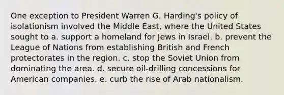 One exception to President Warren G. Harding's policy of isolationism involved the Middle East, where the United States sought to a. support a homeland for Jews in Israel. b. prevent the League of Nations from establishing British and French protectorates in the region. c. stop the Soviet Union from dominating the area. d. secure oil-drilling concessions for American companies. e. curb the rise of Arab nationalism.