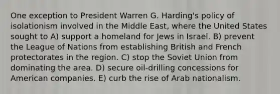 One exception to President Warren G. Harding's policy of isolationism involved in the Middle East, where the United States sought to A) support a homeland for Jews in Israel. B) prevent the League of Nations from establishing British and French protectorates in the region. C) stop the Soviet Union from dominating the area. D) secure oil-drilling concessions for American companies. E) curb the rise of Arab nationalism.